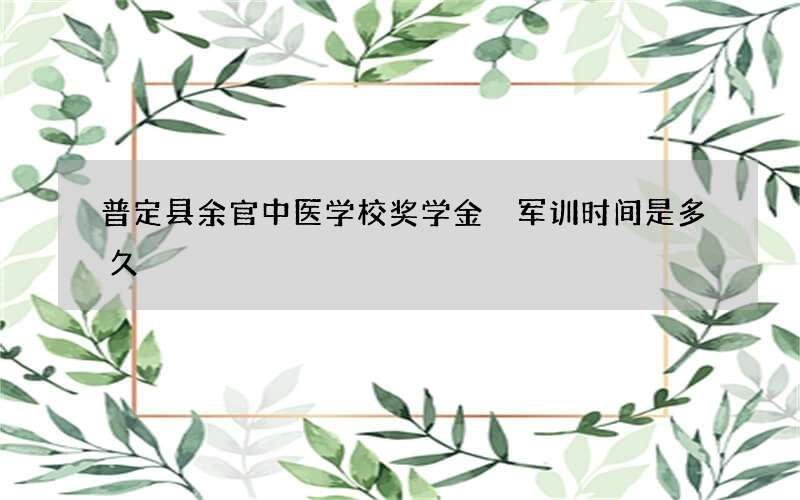 普定县余官中医学校奖学金 军训时间是多久